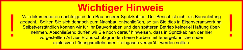Wichtiger Hinweis: Der Bericht ist nicht als Bauanleitung gedacht. Sollten Sie sich dennoch zum Nachbau entschließen, so tun Sie dies in Eigenverantwortung. 
Selbstverständlich können wir für Ihr Bauvorhaben und den späteren Betrieb keinerlei Haftung übernehmen. Abschließend dürfen wir Sie noch darauf hinweisen, dass in 
Spritzkabinen der hier vorgestellten Art aus Brandschutzgründen keine Farben mit feuergefährlichen oder explosiven Lösungsmitteln oder Treibgasen versprüht werden 
sollten.